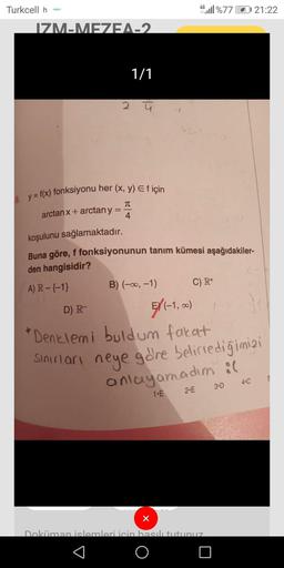 4G
Turkcell h
46.11%77
21:22
IZM-MEZEA_2
1/1
2 ū
TT
8. y = f(x) fonksiyonu her (x, y) Ef için
arctan x + arctany
4
koşulunu sağlamaktadır.
Buna göre, f fonksiyonunun tanım kümesi aşağıdakiler-
den hangisidir?
A) R-{-1} B) (-0, -1) C) R+
D) R-
5/(-1,00
)
'D