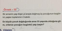 Örnek • 13)
Bir annenin yaşı ikişer yıl arayla doğmuş üç çocuğunun bugün-
kü yaşları toplamının 2 katıdır.
En büyük çocuk doğduğunda anne 33 yaşında olduğuna gö-
re, ortanca çocuğun bugünkü yaşı kaçtır?
1
Cözüm