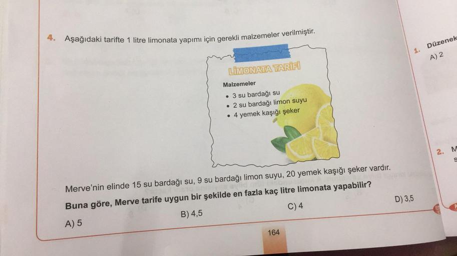 4. Aşağıdaki tarifte 1 litre limonata yapımı için gerekli malzemeler verilmiştir.
1. Düzenek
A) 2
LİMONATA TARIFI
Malzemeler
su bardağı su
• 2 su bardağı limon suyu
• 4 yemek kaşığı şeker
2. M
S
Merve'nin elinde 15 su bardağı su, 9 su bardağı limon suyu, 2