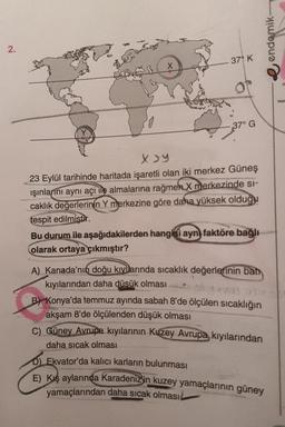 endemik
2.
37°K
X
37° G
XY
23 Eylül tarihinde haritada işaretli olan iki merkez Güneş
ışınlarını aynı açı ile almalarına rağmen X merkezinde si-
caklık değerlerinin Y merkezine göre daha yüksek olduğu
tespit edilmista
Bu durum ile aşağıdakilerden hangisi aynı faktöre bağlı
olarak ortaya çıkmıştır?
A) Kanada'nın doğu kıyllarında sıcaklık değerlerinin batı
kıyılarından daha düsük olması
B) Konya'da temmuz ayında sabah 8'de ölçülen sıcaklığın
akşam 8'de ölçülenden düşük olması
C) Güney Avrupa kıyılarının Kuzey Avrupa kıyılarından
daha sıcak olması
D) Ekvator'da kalıcı karların bulunması
E) Kış aylarında Karadenizin kuzey yamaçlarının güney
yamaçlarından daha sıcak olması