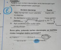 Aşağıda bazı sıvıların davranışları ve bu davranışları açık-
layan özellik eşleştirmeleri yapılmıştır.
€)
n
Sıvıların davranışı
Özellik
Ağaç toprağından suyun yaprakla-
Kapiler etki
ra ulaşması
II. Su damlasının araba camında Yüzey gerilimi
Adezyon?
III. Aynı sıcaklıkta balın sudan daha Viskozite
yavaş akması
kalması Ý
Buna göre, yukarıda verilen davranışlar ve özellikle-
rinden hangileri doğru verilmiştir?
A)
YalnızT
D) fi ve tit
Dvo! C) I ve II
E) 1, vel
