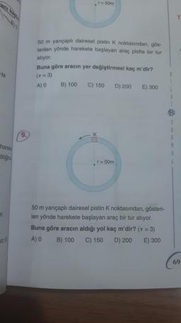 r = 50m
ani ka
1
50 m yarıçaplı dairesel pistin K noktasından, gös-
terilen yönde harekete başlayan araç pistte bir tur
atiyor.
Buna göre aracın yer değiştirmesi kaç m'dir?
M
(n = 3)
A) O
B) 100
C) 150
D) 200
E) 300
S
R
9.
K
harek
doğru
r = 50m
er.
50 m yarıçaplı dairesel pistin K noktasından, gösteri-
len yönde harekete başlayan araç bir tur atıyor.
Buna göre aracın aldığı yol kaç m'dir? (7 = 3)
A) O
B) 100 C) 150 D) 200 E) 300
iz IN
69