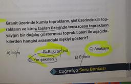 Granit üzerinde kumlu toprakların, şist üzerinde killi top-
rakların ve kireç taşları üzerinde terra rossa toprakların
yaygın bir dağılış göstermesi toprak tipleri ile aşağıda-
kilerden hangisi arasındaki ilişkiyi gösterir?
C) Anakaya
A) İklim
)
B) Bitki örtüsü
E) Enlem
D) Yer şekilleri
Coğrafya Soru Bankası
