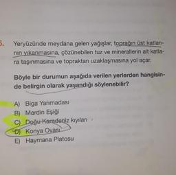 5. Yeryüzünde meydana gelen yağışlar, toprağın üst katları-
nin yıkanmasına, çözünebilen tuz ve minerallerin alt katla-
ra taşınmasına ve topraktan uzaklaşmasına yol açar.
Böyle bir durumun aşağıda verilen yerlerden hangisin-
de belirgin olarak yaşandığı söylenebilir?
A) Biga Yarımadası
B) Mardin Eşiği
C) Doğu Karadeniz kıyıları
D) Konya Ovasi
E) Haymana Platosu