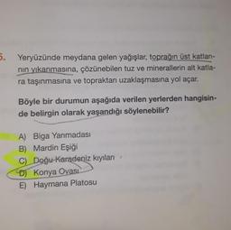 5. Yeryüzünde meydana gelen yağışlar, toprağın üst katları-
nin yıkanmasına, çözünebilen tuz ve minerallerin alt katla-
ra taşınmasına ve topraktan uzaklaşmasına yol açar.
Böyle bir durumun aşağıda verilen yerlerden hangisin-
de belirgin olarak yaşandığı söylenebilir?
A) Biga Yarımadası
B) Mardin Eşiği
C) Doğu Karadeniz kıyıları
D) Konya Ovasi
E) Haymana Platosu
