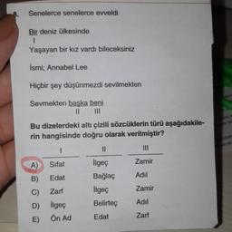 8.
Senelerce senelerce evveldi
Bir deniz ülkesinde
1
Yaşayan bir kız vardı bileceksiniz
İsmi; Annabel Lee
Hiçbir şey düşünmezdi sevilmekten
Sevmekten başka beni
II DI
Bu dizelerdeki altı çizili sözcüklerin türü aşağıdakile-
rin hangisinde doğru olarak verilmiştir?
1
11
A)
Sifat
ilgeç
Zamir
B)
Edat
Bağlaç
Adil
C)
Zarf
ilgeç
Zamir
D)
Adil
Belirteç
ilgeç
Ön Ad
Edat
Zarf
E)
