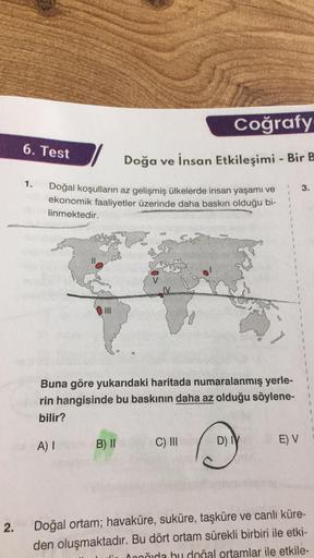 Coğrafy
6. Test
Doğa ve insan Etkileşimi - Bir B
1.
3.
1
Doğal koşulların az gelişmiş ülkelerde insan yaşamı ve
ekonomik faaliyetler üzerinde daha baskın olduğu bi-
linmektedir.
road
Buna göre yukarıdaki haritada numaralanmış yerle-
rin hangisinde bu baskı