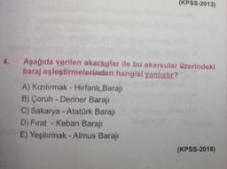 (KPSS-2013)
4.
Aşağıda verilen akarsular ile bu akarsular üzerindeki
baraj eşleştirmelerinden hangisi yanlıstır?
A) Kızılırmak - Hirfanlı Barajı
B) Çoruh - Deriner Barajı
C) Sakarya - Atatürk Barajı
D) Fırat - Keban Barajı
E) Yeşilırmak - Almus Barajı
(KPSS-2018)