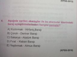 (KPSS-2013)
4.
Aşağıda verilen akarsular ile bu akarsular üzerindeki
baraj eşleştirmelerinden hangisi yanlıstır?
A) Kızılırmak - Hirfanlı Barajı
B) Çoruh - Deriner Barajı
C) Sakarya - Atatürk Barajı
D) Fırat - Keban Barajı
E) Yeşilırmak - Almus Barajı
(KPSS-2018)
