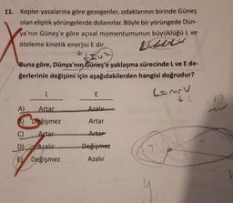 11. Kepler yasalarına göre gezegenler, odaklarının birinde Güneş
olan eliptik yörüngelerde dolanırlar. Böyle bir yörüngede Dün-
ya'nın Güneş'e göre açısal momentumunun büyüklüğü L ve
öteleme kinetik enerjisi E dir.
alty
IU
Buna göre, Dünya'nın Güneş'e yaklaşma sürecinde L ve E de-
ğerlerinin değişimi için aşağıdakilerden hangisi doğrudur?
L
E
Camry
72
A
Artar
Azalır
B) Değişmez
Artar
C)
Artar
Artar
D Azalır
Değişmez
El Değişmez
Azalır