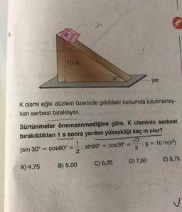 K
10 m
30
yer
K cismi eğik düzlem üzerinde şekildeki konumda tutulmaktay-
ken serbest bırakılıyor.
Sürtünmeler önemsenmediğine göre, K cisminin serbest
bırakıldıktan 1 s sonra yerden yüksekliği kaç m olur?
1
(sin 30º = cos60° ; sin 60º = cos30° :9 = 10 m/s
2
V3
D) 7,50
E) 8,75
C) 6,25
A) 4,75
B) 5,00