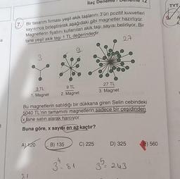 ilaç
TYT
A
AL
(7.
a
Bir tasarım firması yeşil akik taşlarını 3'ün pozitif kuvvetleri
sayısınca birleştirerek aşağıdaki gibi magnetler hazırlıyor.
Magnetlerin fiyatını kullanılan akik taşı sayısı belirliyor. Bir
tane yeşil akik taşı 1 TL değerindedir.
27
3
9
3 TL
1. Magnet
9 TL
2. Magnet
27 TL
3. Magnet
Bu magnetlerin satıldığı bir dükkana giren Selin cebindeki
5040 TL'nin tamamını magnetlerin sadece bir çeşidinden
x jane satın alarak harcıyor.
Buna göre, x sayışı en az kaçtır?
B
A) 120
B) 135
C) 225
D) 325
560
4
3=81
3
3 = 243
