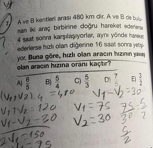 V
7) A ve B kentleri arası 480 km dir. A ve B de bulu-
nan iki araç birbirine doğru hareket ederlerse
4 saat sonra karşılaşıyorlar, aynı yönde hareket
ederlerse hızlı olan diğerine 16 saat sonra yetisi-
yor. Buna göre, hızlı olan aracın hızının yavaş
olan 