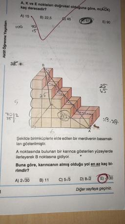 A, K ve E noktaları doğrusal olduğuna göre, m(ACK)
kaç derecedir?
A) 15
B) 22,5
45
67
E) 90
100
Aktif Öğrenme Yayınları
38.
B
25
25
5
3512
05.06
Şekilde birimküplerle elde edilen bir merdivenin basamak-
ları gösterilmiştir
.
A noktasında bulunan bir karınca gösterilen yüzeylerde
ilerleyerek B noktasına gidiyor.
Buna göre, karıncanın almış olduğu yol en az kaç bi-
rimdir?
A) 2130
B) 11
C) 55
D) 812
E) 130
Diğer sayfaya geçiniz.
1
