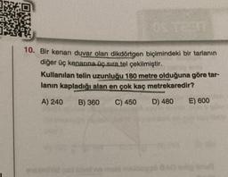 10. Bir kenarı duvar olan dikdörtgen biçimindeki bir tarlanın
diğer üç kenarına üç sıra tel çekilmiştir.
Kullanılan telin uzunluğu 180 metre olduğuna göre tar-
lanın kapladığı alan en çok kaç metrekaredir?
A) 240
B) 360
C) 450
D) 480
E) 600