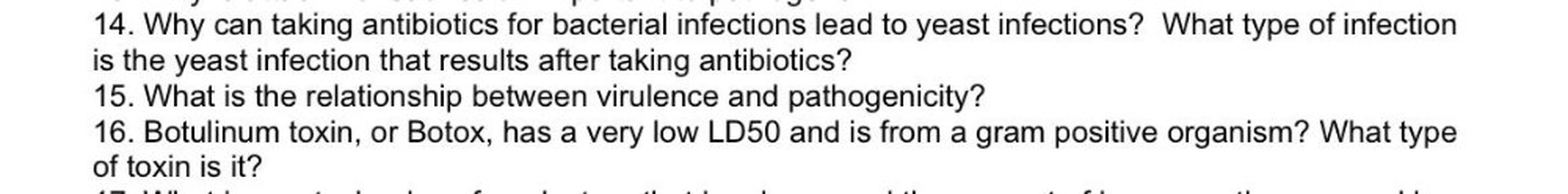 14. Why can taking antibiotics for bacterial infections lead to yeast infections? What type of infection
is the yeast infection that results after taking antibiotics?
15. What is the relationship between virulence and pathogenicity?
16. Botulinum toxin, or Botox, has a very low LD50 and is from a gram positive organism? What type
of toxin is it?
