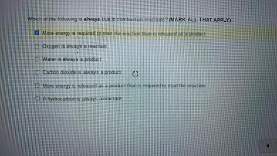Which of the following is always true in combustion reactions? (MARK ALL THAT APPLY)
More energy is required to start the reaction than is released as a product
O Oxygen is always a reactant
Water is always a product
O Carbon dioxide is always a product
O More energy is released as a product than is required to start the reaction.
O A hydrocarbon is always a reactant.