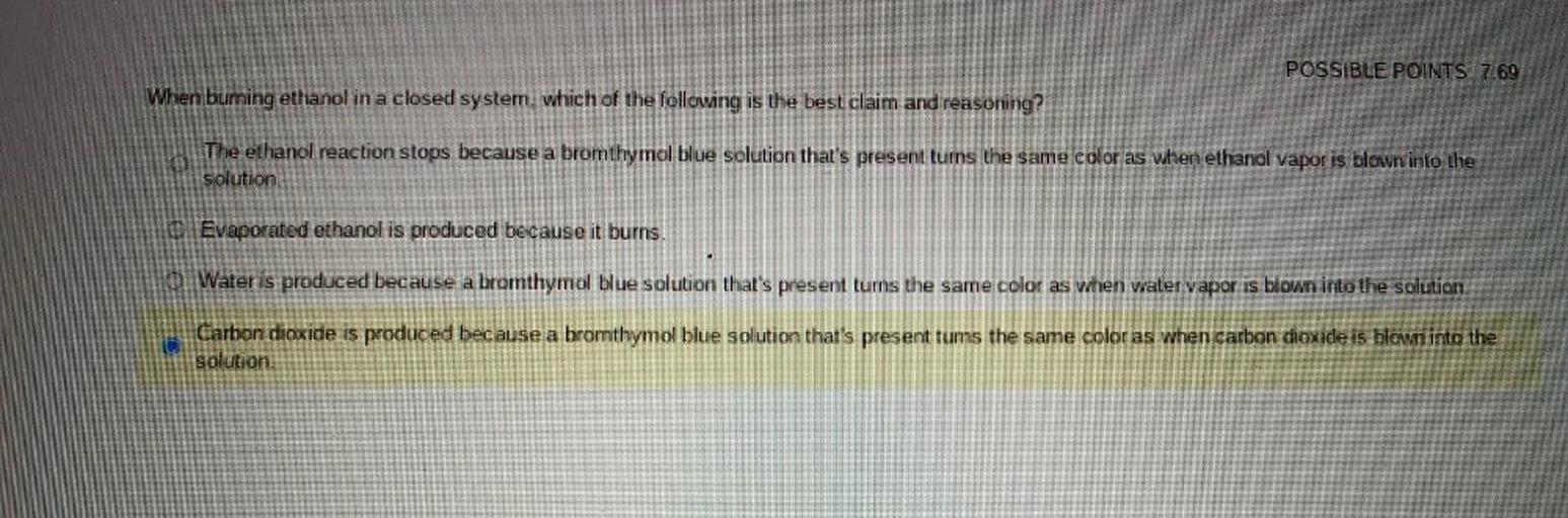 POSSIBLE POINTS 7.69
When burning ethanol in a closed system, which of the following is the best claim and reasoning?
The ethanol reaction stops because a bromthymol blue solution that's present turns the same color as when ethanol vapor is blown into the
solution
Evaporated ethanol is produced because it burns.
O Water is produced because a bromthymol blue solution that's present turns the same color as when waler vapor is blown into the solution.
Carbon dioxide is produced because a bromthymol blue solution that's present tums the same color as when carbon dioxide is blown into the
solution.
