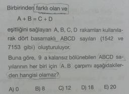 Birbirinden farklı olan ve
A + B = C + D
eşitliğini sağlayan A, B, C, D rakamları kullanila-
rak dört basamaklı ABCD sayıları (1542 ve
7153 gibi) oluşturuluyor.
Buna göre, 9 a kalansız bölünebilen ABCD sa-
yılarının her biri için A.B çarpımı aşağıdakiler-
den hangisi olamaz?
A) O
B) 8
C) 12
D) 18 E) 20
