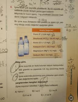 10
fat
to ou
713
Nioh
13
toobu
6. İçme Sulari çok seyreltik çözeltilerdir. Bu tür seyreltik çö- 63,5
zeltilerde yüzde derişim yerine ppm kullanılır
.
Milyonda bir kısım (ppm), 1 kg çözeltideki çözünen mad-
denin miligram miktarıdır.
oska
Bir içme suyu firmasının 500 gramlik su şişesi için yap-
mış olduğu analiz değerleri aşağıdaki gibidir.
Analiz Değerleri
kg ton
p-
AYDIN YAYINLARI
mg mL
6
Florür (F-): 0,04 mg/L
50
Bikarbonat (HCO3): 104,92 mg/L.
19492
SOO
Klorür (Cl-): 1,2 mg/L
Kalsiyum (Ca2+): 32,2 mg/L 322
300
u2
Magnezyum (Mg2+): 4,2 mg/L
Sodyum (Na+): 5,4 mg/L SY
so
Buna göre,
18
45
6
TE
60
4 S.
çme suyunda en fazla bulunan katyon kalsiyumdur.
500 gramlık su şişesinde 0,6 mg çözünmüş klorür
vardır.
III) içme sularında çözünmüş iyon miktarları ppm cinsin-
den değerlerine eşittir.
yargılarından hangileri doğrudur?
(içme suyunun özkütlesi 1 g/cm kabul edilecek)
IS
SIVI ÇÖZELTİLER
isi-
TISI
A) Yalnız!
B) I ve II
C) I ve III
E) I, II ve III
D) II ve III
131
DO