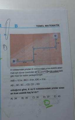 3
B.
TEMEL MATEMATİK
35.
JE
3 br
1
0
D
9 br
12 br
B
A noktasındaki prizden E noktasındaki prize elektrik aktar-
mak için duvar üzerinden 47 br uzunluğunda yukarıdaki
gibi mavi bir kablo yerleştirilmiştir.
IABI = 12 br, IBCI= 9 br, IDEI = 3 br,
AB 1 BC, BC 1 CD, CD 1 ED
olduğuna göre, A ve E noktalarındaki prizler arası
en kısa uzaklık kaç br'dir?
A) 34
B) 35
C) 36 D) 37 E) 40
al