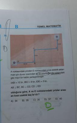 3
B.
TEMEL MATEMATİK
35.
JE
3 br
1
0
D
9 br
12 br
B
A noktasındaki prizden E noktasındaki prize elektrik aktar-
mak için duvar üzerinden 47 br uzunluğunda yukarıdaki
gibi mavi bir kablo yerleştirilmiştir.
IABI = 12 br, IBCI= 9 br, IDEI = 3 br,
AB 1 BC, BC 1 CD, CD 1 ED
olduğuna göre, A ve E noktalarındaki prizler arası
en kısa uzaklık kaç br'dir?
A) 34
B) 35
C) 36 D) 37 E) 40
al
