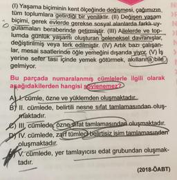 (1) Yaşama biçiminin kent ölçeğinde değişmesi, çağımızın
NI
tüm toplumlara getirdiği bir yeniliktir. (II) Değişen yaşam
biçimi, gerek evlerde gerekse sosyal alanlarda farklı uy-
N
gulamaları beraberinde getirmiştir
. (III) Ajlelerde ve top-
lumda günlük yaşamı oluşturan geleneksel davranışlar,
>
değiştirilmiş veya terk edilmiştir. (IV) Artık bazı çalışan-
lar, mesai saatlerinde öğle yemeğini dışarıda yiyor. (V) iş
yerine sefer tası içinde yemek götürmek, akıllarına bile
gelmiyor.
Bu parçada numaralanmış cümlelerle ilgili olarak
aşağıdakilerden hangisi söylenemez?
AX. cümle, özne ve yüklemden oluşmaktadır.
B)' II. cümlede, belirtili nesne sifat tamlamasından oluş-
maktadır.
III, cümlede, özne sifat tamlamasından oluşmaktadır.
DY IV. cümlede, zarf tümlec belirtisiz isim tamlamasından
oluşmaktadır
.
V. cümlede, yer tamlayıcısı edat grubundan oluşmak-
tadır.
(2018-ÖABT)
9
