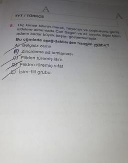 A
TYT / TÜRKÇE
A
8.
Hiç kimse bilimin merak, heyecan ve coşkusunu geniş
kitlelere aktarmada Carl Sagan ve az sayıda diğer bilim
adamı kadar büyük başarı göstermemiştir.
Bu cümlede aşağıdakilerden hangisi yoktur?
A) Belgisiz zamir
® Zincirleme ad tamlaması
Ø Fiilden türemiş isim
DI Fiilden türemiş sifat
E) İsim-fiil grubu