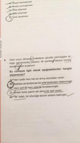 At Onsüz benzeşmesi
B) Önsüz yumuşaması
c) Ünlü düşmesi
Dl ünlü türemesi
Ünlü daralması
☺
RASYONEL YAYINLARI
9.
Dilini onuru bilmeyen milletlerin gönüllü sömürgeler ol-
duğu günümüzde, yabancı dil çember olanca hızıyla
daralarak bizi kuşatıyor.
Bu cümleyle ilgili olarak aşağıdakilerden hangisi
söylenemez?
A Hem iyelik hem hâl eki almış sözcükler vardır.
B) Belirtisiz ad tamlaması bir sifat tarafından nitelenmiştir.
Hem zarf-fiil hem sifat-fiil örneklenmiştir.
D) Birden fazla yapım eki almış bir zarf vardır.
Elle" edatı, bir sözcüğe durum anlamı katmıştır.
