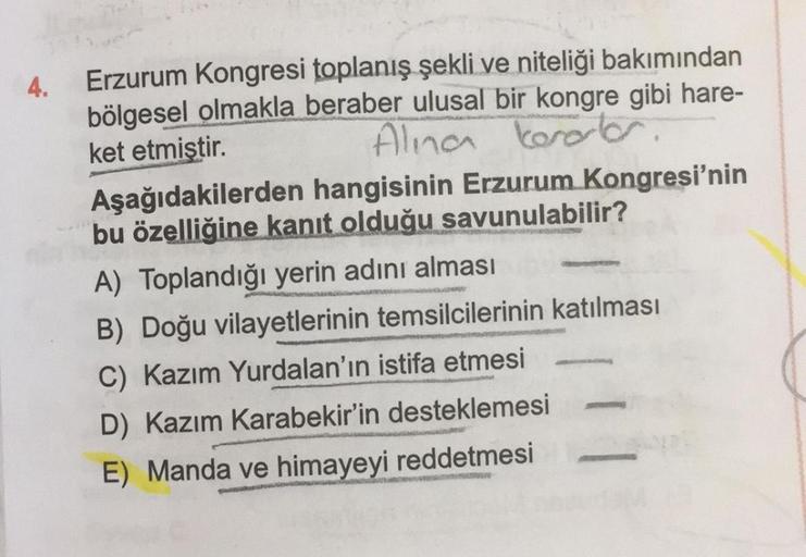 4.
Erzurum Kongresi toplanış şekli ve niteliği bakımından
bölgesel olmakla beraber ulusal bir kongre gibi hare-
ket etmiştir.
Alina
kerort
Aşağıdakilerden hangisinin Erzurum Kongresi'nin
bu özelliğine kanıt olduğu savunulabilir?
A) Toplandığı yerin adını a