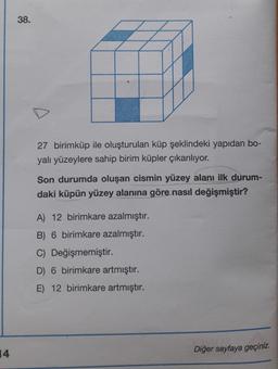 38.
27 birimküp ile oluşturulan küp şeklindeki yapıdan bo-
yalı yüzeylere sahip birim küpler çıkarılıyor.
Son durumda oluşan cismin yüzey alanı ilk durum-
daki küpün yüzey alanına göre nasıl değişmiştir?
A) 12 birimkare azalmıştır.
B) 6 birimkare azalmıştır.
C) Değişmemiştir.
D) 6 birimkare artmıştır.
E) 12 birimkare artmıştır.
14
Diğer sayfaya geçiniz.