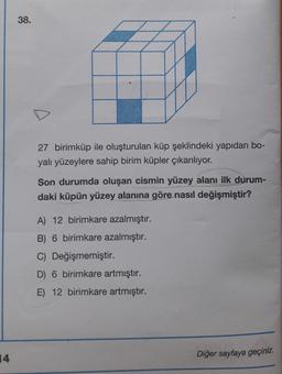 38.
27 birimküp ile oluşturulan küp şeklindeki yapıdan bo-
yalı yüzeylere sahip birim küpler çıkarılıyor.
Son durumda oluşan cismin yüzey alanı ilk durum-
daki küpün yüzey alanına göre nasıl değişmiştir?
A) 12 birimkare azalmıştır.
B) 6 birimkare azalmıştır.
C) Değişmemiştir.
D) 6 birimkare artmıştır.
E) 12 birimkare artmıştır.
14
Diğer sayfaya geçiniz.
