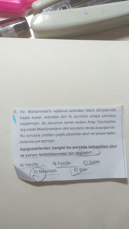 !0. Hz. Muhammed'in vefatının ardından İslam dünyasında
başta siyasi, ardından dini ilk ayrılıklar ortaya çıkmaya
başlamıştır. Bu durumun temel nedeni Arap Yarımadası
dışındaki Müslümanların dinî sorulara cevap arayışlarıdır.
Bu sorulara üretilen çeşitli çözümler ekol ve yorum farklı-
liklarina yol açmıştır.
Aşağıdakilerden hangisi bu parçada bahsedilen ekol
ve yorum farklılıklarından biri değildir?
A) Haniflik
B) Eşarilik
D) Maturidilik
C) Safiilik
E) Siilik