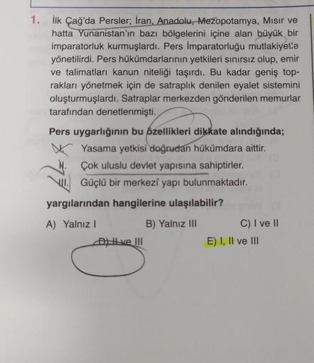 1. İlk Çağ'da Persler; İran, Anadolu, Mezopotamya, Mısır ve
hatta Yunanistan'ın bazı bölgelerini içine alan büyük bir
imparatorluk kurmuşlardı. Pers İmparatorluğu mutlakiyetle
yönetilirdi. Pers hükümdarlarının yetkileri sınırsız olup, emir
ve talimatları k