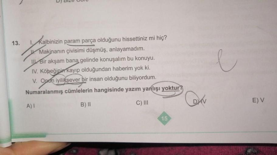 13.
Kalbinizin param parça olduğunu hissettiniz mi hiç?
W. Makinanın çivisimi düşmüş, anlayamadım.
I Bir akşam bana gelinde konuşalım bu konuyu.
IV. Köpeğinin kayıp olduğundan haberim yok ki.
V. Onun iyiliksever bir insan olduğunu biliyordum.
Numaralanmış