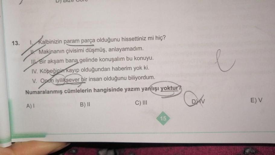 13.
Kalbinizin param parça olduğunu hissettiniz mi hiç?
W. Makinanın çivisimi düşmüş, anlayamadım.
I Bir akşam bana gelinde konuşalım bu konuyu.
IV. Köpeğinin kayıp olduğundan haberim yok ki.
V. Onun iyiliksever bir insan olduğunu biliyordum.
Numaralanmış 