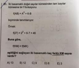 21. Iki basamaklı doğal sayılar kümesinden tam'sayılar
kümesine bir f fonksiyonu
(AB) = A2+6.B
biçiminde tanımlanıyor.
Örnek:
(27) = 22 +6.7 = 46
Buna göre,
f(KM) = f(MK)
eşitliğini sağlayan iki basamaklı kaç farklı KM sayısı
vardır?
A) 13
B) 12
C) 9
D) 6
E) 3