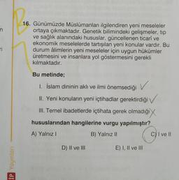 n
16. Günümüzde Müslümanları ilgilendiren yeni meseleler
ortaya çıkmaktadır. Genetik bilimindeki gelişmeler, tip
ve sağlık alanındaki hususlar, güncellenen ticarî ve
ekonomik meselelerde tartışılan yeni konular vardır. Bu
durum âlimlerin yeni meseleler için uygun hükümler
üretmesini ve insanlara yol göstermesini gerekli
kılmaktadır.
Ti
Bu metinde;
1. İslam dininin aklı ve ilmi önemsediği
V
II. Yeni konuların yeni içtihadlar gerektirdiği →
III. Temel ibadetlerde içtihata gerek olmadığı
hususlarından hangilerine vurgu yapılmıştır?
A) Yalnız!
B) Yalnız II
Cy I ve II
D) II ve III
E) I, II ve III
İP Yayınları
