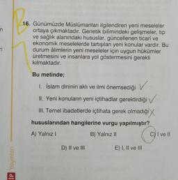 n
16. Günümüzde Müslümanları ilgilendiren yeni meseleler
ortaya çıkmaktadır. Genetik bilimindeki gelişmeler, tip
ve sağlık alanındaki hususlar, güncellenen ticarî ve
ekonomik meselelerde tartışılan yeni konular vardır. Bu
durum âlimlerin yeni meseleler için uygun hükümler
üretmesini ve insanlara yol göstermesini gerekli
kılmaktadır.
Ti
Bu metinde;
1. İslam dininin aklı ve ilmi önemsediği
V
II. Yeni konuların yeni içtihadlar gerektirdiği →
III. Temel ibadetlerde içtihata gerek olmadığı
hususlarından hangilerine vurgu yapılmıştır?
A) Yalnız!
B) Yalnız II
Cy I ve II
D) II ve III
E) I, II ve III
İP Yayınları
