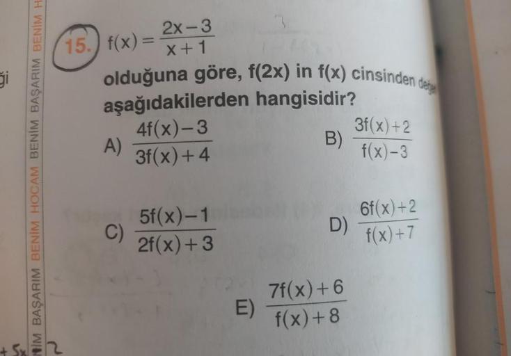 15.) f(x)
2x-3
x+1
olduğuna göre, f(2x) in f(x) cinsinden doing
aşağıdakilerden hangisidir?
4f(x)-3
A)
B)
3f(x) + 4
3f(x) +2
f(x)-3
NİM BAŞARIM BENİM HOCAM BENİM BAŞARIM BENIM
H
5f(x)-1
2f(x) + 3
C)
6f(x) +2
f(x)+7
D)
E)
7f(x) + 6
f(x)+8
5
