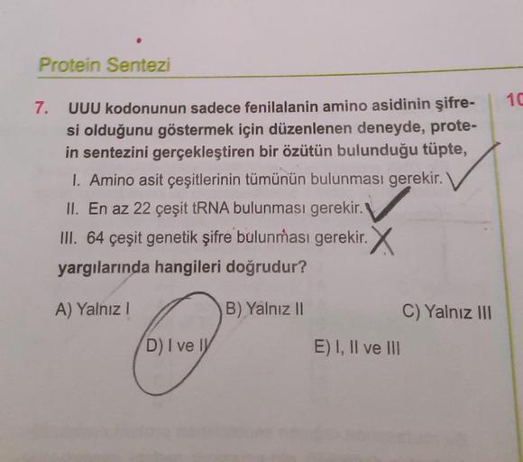 Protein Sentezi
10
7. UUU kodonunun sadece fenilalanin amino asidinin şifre-
si olduğunu göstermek için düzenlenen deneyde, prote-
in sentezini gerçekleştiren bir özütün bulunduğu tüpte,
I. Amino asit çeşitlerinin tümünün bulunması gerekir.
II. En az 22 çe