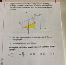 3.
Ayşen analitik düzlemin birinci bölgesine bir dikdörtgen
çizmiştir. Sonra bu dikdörtgene eş olan bir dikdörtgeni de,
bir kısmı birinci diğer kısmı ikinci bölgede olacak şekilde
çizmiştir.
y
H
G
C
159
5
D
B
A
o
E
F
X
İki dikdörtgenin arasında şekildeki gibi 15° lik açı
oluşmuştur.
G noktasının ordinatı 10'dur.
Buna göre, şekildeki boyalı bölgenin alanı kaç birim-
karedir?
25
A)
4
25
B) -
2
C) 25
D) 50
E) 60
EMATIK
