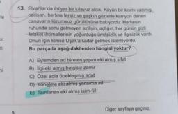 le
13. Elvanlar'da ihtiyar bir kılavuz aldik. Köyün bir kısmı yanmis
perişan, herkes fersiz ve şaşkın gözlerle kamyon denen
canavarın lüzumsuz gürültüsüne bakıyordu. Herkesin
ruhunda sonu gelmeyen ezilişin, açlığın, her günün gizli
fetaket ihtimallerinin yoğurduğu ümitsizlik ve ilgisizlik vardı.
Onun için kimse Uşak'a kadar gelmek istemiyordu.
Bu parçada aşağıdakilerden hangisi yoktur?
Dr.
in
mi
A) Eylemden ad türeten yapım eki almış
sifat
B) Ilgi eki almış belgisiz zamir
C) Özel adla öbekleşmiş edat
D) Yönelme eki almış yansıma ad
E) Tamlanan eki almış isim-fiil
Diğer sayfaya geçiniz.
5