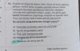 le
13. Elvanlar'da ihtiyar bir kılavuz aldik. Köyün bir kısmı yanmis
perişan, herkes fersiz ve şaşkın gözlerle kamyon denen
canavarın lüzumsuz gürültüsüne bakıyordu. Herkesin
ruhunda sonu gelmeyen ezilişin, açlığın, her günün gizli
fetaket ihtimallerinin yoğurduğu ümitsizlik ve ilgisizlik vardı.
Onun için kimse Uşak'a kadar gelmek istemiyordu.
Bu parçada aşağıdakilerden hangisi yoktur?
Dr.
in
mi
A) Eylemden ad türeten yapım eki almış
sifat
B) Ilgi eki almış belgisiz zamir
C) Özel adla öbekleşmiş edat
D) Yönelme eki almış yansıma ad
E) Tamlanan eki almış isim-fiil
Diğer sayfaya geçiniz.
5
