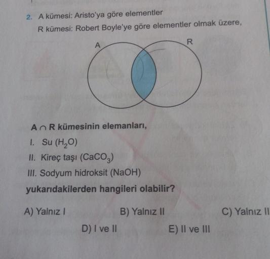 2. A kümesi: Aristo'ya göre elementler
R kümesi: Robert Boyle'ye göre elementler olmak üzere,
R
A
An R kümesinin elemanları,
I. Su (H20)
II. Kireç taşı (CaCO3)
III. Sodyum hidroksit (NaOH)
yukarıdakilerden hangileri olabilir?
A) Yalnız!
B) Yalnız 11
C) Yal