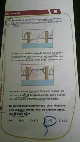 B
EMATİK TESTİ
40. Aşağıda, bir köprünün iki eş parçadan oluşan toplam
24 birim uzunluğundaki açılır kapanır bölümü göste-
rilmiştir.
24
Bu köprüde, ayaklar içerisinde bulunan mekanizma
ile kırmızı renkli çelik halatlar içe doğru sarılarak, köp-
rü parçaları eşit olarak yukarı doğru kaldırılmaktadır.
60°
60
12
basamak Yayınları
Yukarı kaldırılan köprü parçalarının uç noktaları ara-
sindaki mesafe 12 birim olduğunda, köprü ayakları
ile çelik halatlar arasındaki açı 60° olmaktadır.
Bu durumda köprü parçalarından birini, köprü aya-
ğına bağlayan kırmızı renkli çelik halatın uzunlu-
ğu kaç birim olu?
A) 4
B) 6
C) 3/3
b) 4/3
E) 673