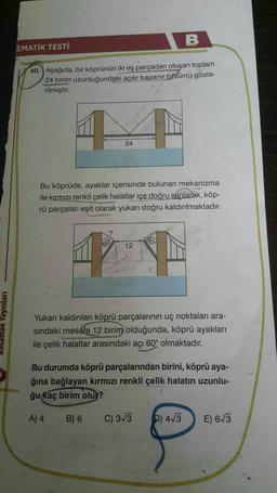 B
EMATİK TESTİ
40. Aşağıda, bir köprünün iki eş parçadan oluşan toplam
24 birim uzunluğundaki açılır kapanır bölümü göste-
rilmiştir.
24
Bu köprüde, ayaklar içerisinde bulunan mekanizma
ile kırmızı renkli çelik halatlar içe doğru sarılarak, köp-
rü parçaları eşit olarak yukarı doğru kaldırılmaktadır.
60°
60
12
basamak Yayınları
Yukarı kaldırılan köprü parçalarının uç noktaları ara-
sindaki mesafe 12 birim olduğunda, köprü ayakları
ile çelik halatlar arasındaki açı 60° olmaktadır.
Bu durumda köprü parçalarından birini, köprü aya-
ğına bağlayan kırmızı renkli çelik halatın uzunlu-
ğu kaç birim olu?
A) 4
B) 6
C) 3/3
b) 4/3
E) 673
