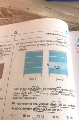 A
TYT Deneme Sınavı-1
36. Eşit mesafeli dört çekmeceden oluşmuş sikdörtgen
prizma şeklindeki bir dolap Şekil 1 deki görünümü
M
Dulunan kare
nani zeminde
çekildiğinde
zma yerleş-
milmiştir.
37
a
Şekil 1
Şekil 2
ģi
Şekil 2 deki gibi dolabın bir çekmecesi dikarıldığında
yüzey alanı 480 cm artmış, dolabın kullanım alanı
3
1280 cm° azalmıştır.
nin
Bir çekmecenin eni, yüksekliğinin iki katı olduğu-
na göre, dolabın genişliği kaç cm dir?
A) 8
B) 10
ARI
C) 12
D) 16
E) 18