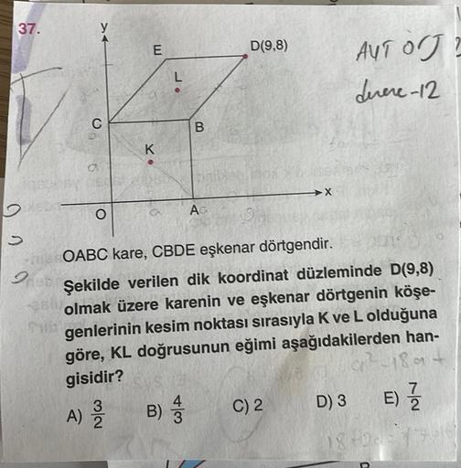 37.
y
E
D(9,8)
AUTO?
durere-12
L
C
B
K
.
d
→
O
A
» 0
OABC kare, CBDE eşkenar dörtgendir.
Şekilde verilen dik koordinat düzleminde D(9,8)
olmak üzere karenin ve eşkenar dörtgenin köşe-
genlerinin kesim noktası sırasıyla K ve L olduğuna
göre, KL doğrusunun e