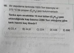 16. Bir depolama tankında 1520 Torr basınçta ve
273 °C'de propan (CH3) gazı bulunmaktadır.
Tanka aynı sıcaklıkta 10 mol bütan (C4H10) gazı
eklendiğinde kap basıncı 2280 Torr olduğuna göre
tank hacmi kaç litredir?
lol
A) 22,4
B) 44,8
C) 224
D) 448
E) 896